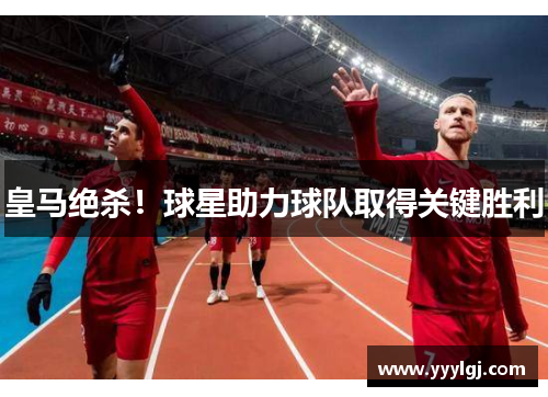 皇马绝杀！球星助力球队取得关键胜利